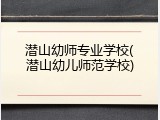 潜山幼师专业学校(潜山幼儿师范学校)