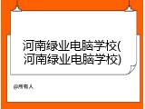 河南绿业电脑学校(河南绿业电脑学校)