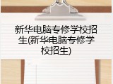 新华电脑专修学校招生(新华电脑专修学校招生)