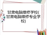 甘肃电脑维修学校(甘肃电脑维修专业学校)