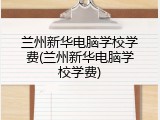 兰州新华电脑学校学费(兰州新华电脑学校学费)