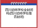 四川幼师学校全封闭吗(四川幼师学校是否封闭)
