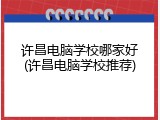 许昌电脑学校哪家好(许昌电脑学校推荐)