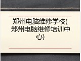 郑州电脑维修学校(郑州电脑维修培训中心)