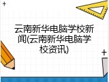 云南新华电脑学校新闻(云南新华电脑学校资讯)
