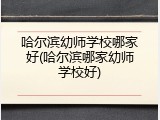 哈尔滨幼师学校哪家好(哈尔滨哪家幼师学校好)