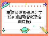 电脑网络管理培训学校(电脑网络管理培训课程)