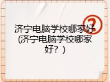济宁电脑学校哪家好(济宁电脑学校哪家好？)