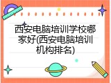西安电脑培训学校哪家好(西安电脑培训机构排名)