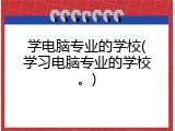 学电脑专业的学校(学习电脑专业的学校。)