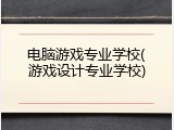 电脑游戏专业学校(游戏设计专业学校)