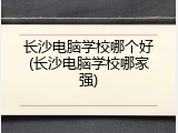 长沙电脑学校哪个好(长沙电脑学校哪家强)