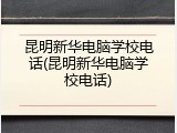 昆明新华电脑学校电话(昆明新华电脑学校电话)
