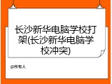长沙新华电脑学校打架(长沙新华电脑学校冲突)