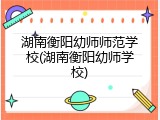 湖南衡阳幼师师范学校(湖南衡阳幼师学校)