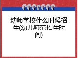幼师学校什么时候招生(幼儿师范招生时间)