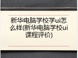 新华电脑学校学ui怎么样(新华电脑学校ui课程评价)