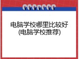 电脑学校哪里比较好(电脑学校推荐)