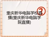 重庆新华电脑学校直播(重庆新华电脑学院直播)
