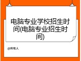 电脑专业学校招生时间(电脑专业招生时间)