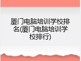 厦门电脑培训学校排名(厦门电脑培训学校排行)
