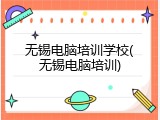 无锡电脑培训学校(无锡电脑培训)