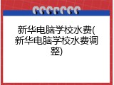 新华电脑学校水费(新华电脑学校水费调整)