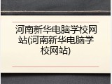 河南新华电脑学校网站(河南新华电脑学校网站)