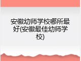 安徽幼师学校哪所最好(安徽最佳幼师学校)