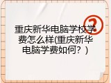 重庆新华电脑学校学费怎么样(重庆新华电脑学费如何?)