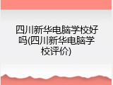 四川新华电脑学校好吗(四川新华电脑学校评价)
