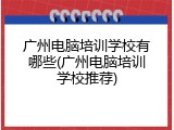 广州电脑培训学校有哪些(广州电脑培训学校推荐)