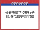 长春电脑学校排行榜(长春电脑学校排名)