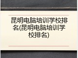 昆明电脑培训学校排名(昆明电脑培训学校排名)