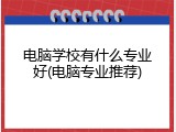 电脑学校有什么专业好(电脑专业推荐)