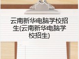 云南新华电脑学校招生(云南新华电脑学校招生)