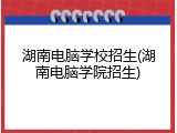 湖南电脑学校招生(湖南电脑学院招生)