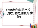 北京出名电脑学校(北京知名电脑教育学院)
