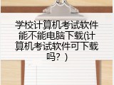 学校计算机考试软件能不能电脑下载(计算机考试软件可下载吗？)