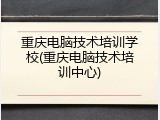 重庆电脑技术培训学校(重庆电脑技术培训中心)