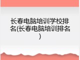 长春电脑培训学校排名(长春电脑培训排名)