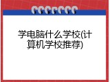 学电脑什么学校(计算机学校推荐)