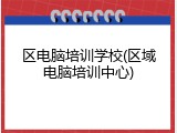 区电脑培训学校(区域电脑培训中心)
