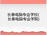 长春电脑专业学校(长春电脑专业学院)