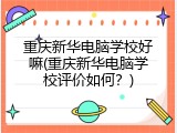 重庆新华电脑学校好嘛(重庆新华电脑学校评价如何?)