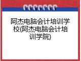 阿杰电脑会计培训学校(阿杰电脑会计培训学院)