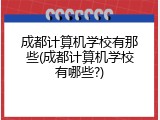 成都计算机学校有那些(成都计算机学校有哪些?)