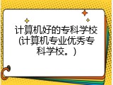 计算机好的专科学校(计算机专业优秀专科学校。)