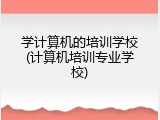 学计算机的培训学校(计算机培训专业学校)