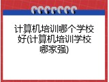 计算机培训哪个学校好(计算机培训学校哪家强)